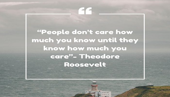 “People don't care how much you know until they know how much you care”- Theodore Roosevelt.