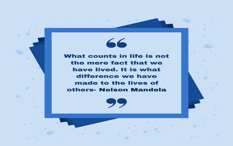 “What counts in life is not the mere fact that we have lived. It is what difference we have made to the lives of others”- Nelson Mandela.