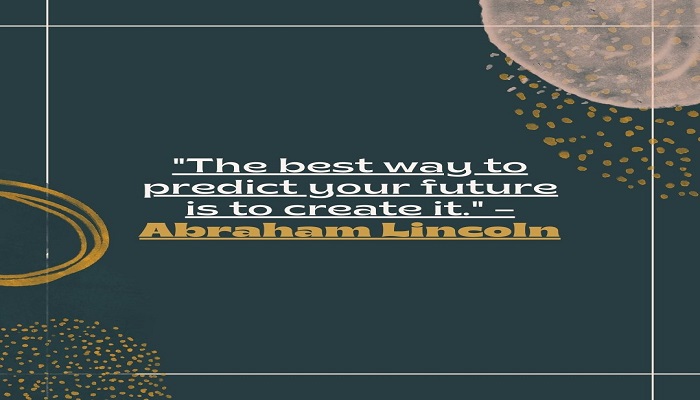 The best way to predict your future is to create it. – Abraham Lincoln